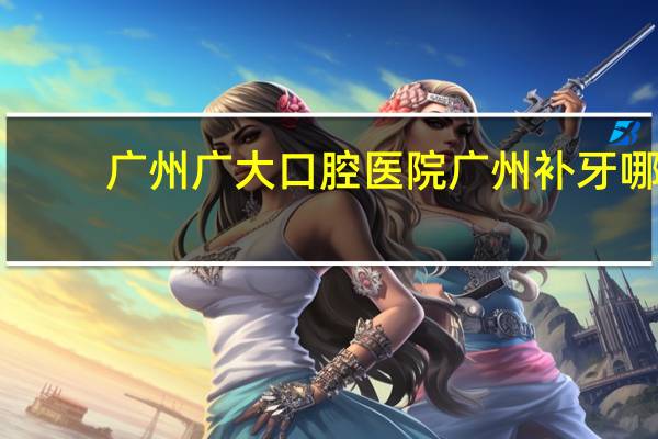 广州广大口腔医院 广州补牙哪家好