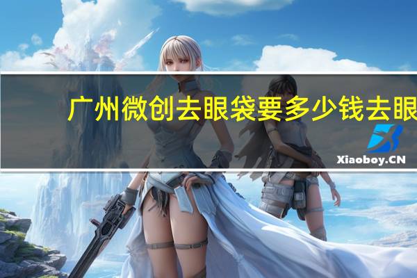 广州微创去眼袋要多少钱 去眼袋有什么方法大概需要多少钱