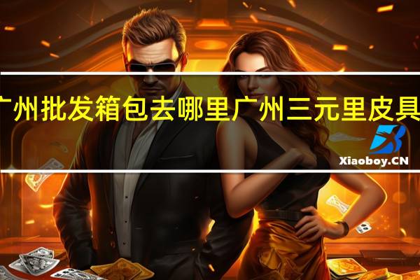 广州批发箱包去哪里 广州三元里皮具批发城