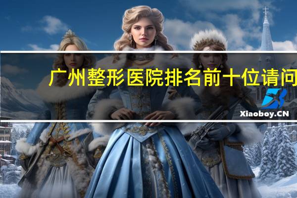 广州整形医院排名前十位 请问在广州哪个整容医院好比较专业的啊