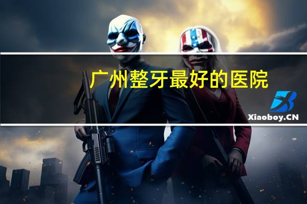 广州整牙最好的医院(广州牙齿种植去哪个医院比较好)