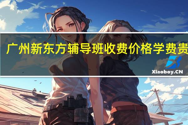 广州新东方辅导班收费价格 学费贵不贵