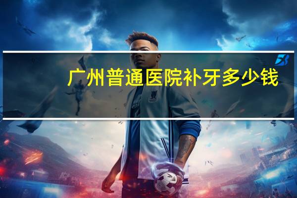 广州普通医院补牙多少钱(广州白云区补牙多少钱一颗)