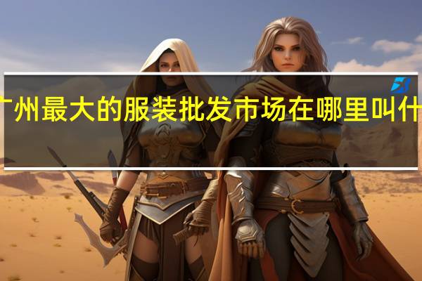 广州最大的服装批发市场在哪里叫什么名字（广州最大的服装批发市场在哪里）