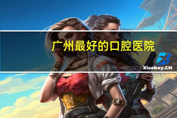 广州最好的口腔医院(广州市哪家口腔医院最好呢)