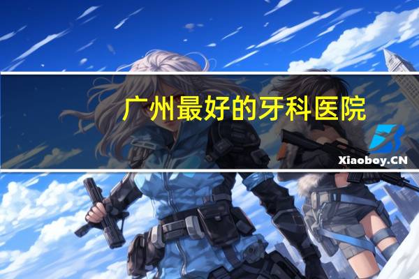 广州 最好的牙科医院?广州哪个医院看口腔科比较好