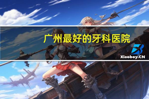 广州最好的牙科医院？广州看牙科最好的医院是哪家