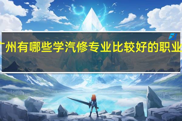 广州有哪些学汽修专业比较好的职业学校…