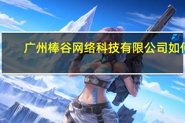 广州棒谷网络科技有限公司如何（广州棒谷网络科技有限公司）