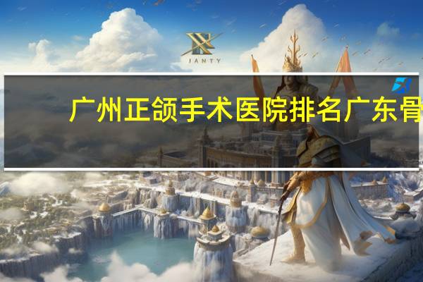 广州正颌手术医院排名 广东骨科医院排名，广州哪个骨科医院好