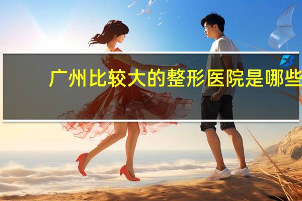 广州比较大的整形医院是哪些，请问在广州哪个整容医院好比较专业的啊