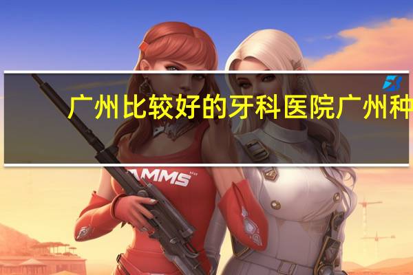 广州比较好的牙科医院 广州种牙哪家牙科医院最好