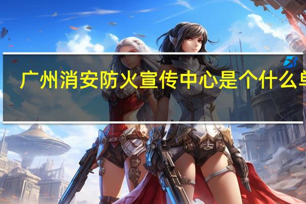 广州消安防火宣传中心是个什么单位