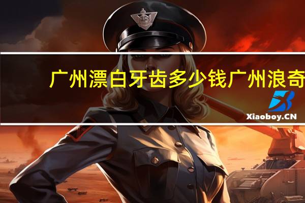 广州漂白牙齿多少钱 广州浪奇是生产什么