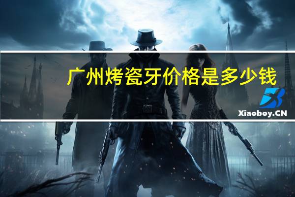 广州烤瓷牙价格是多少钱,广州烤瓷牙价格