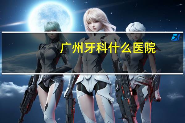 广州牙科什么医院(广州三甲口腔医院有哪些)