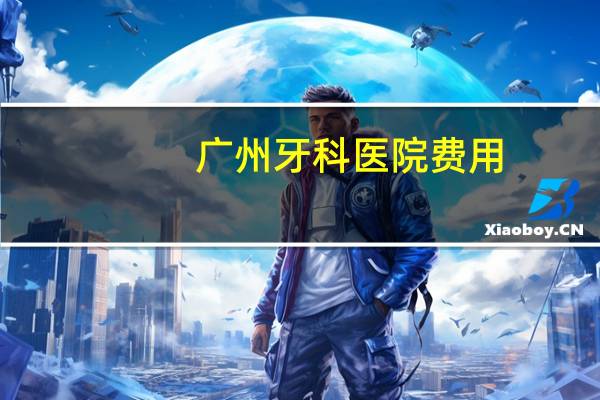广州牙科医院费用？广州口腔医院拔牙多少钱