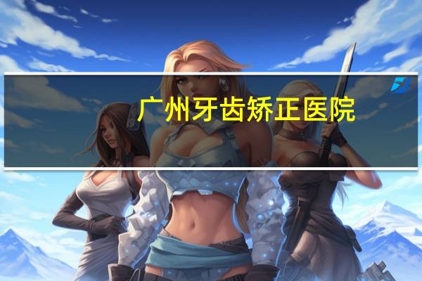 广州牙齿矫正医院(广州耳鼻喉专科医院最好的是哪家)