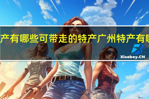 广州特产有哪些可带走的特产 广州特产有哪些可带走的