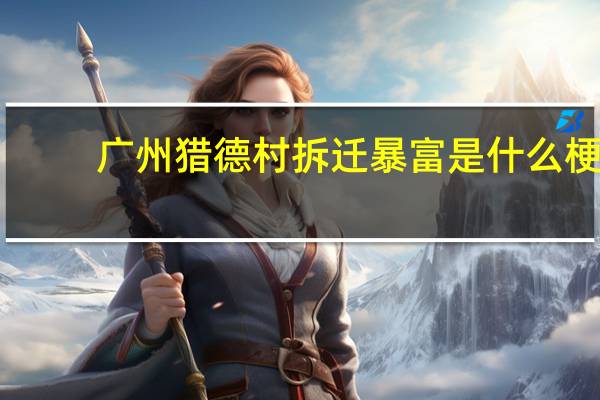 广州猎德村拆迁暴富是什么梗-广州猎德村拆迁暴富梗意思及出处分享