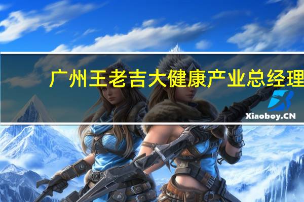 广州王老吉大健康产业总经理（徐文流-广州王老吉大健康产业有限公司董事长介绍）