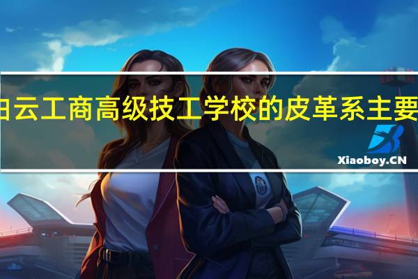 广州白云工商高级技工学校的皮革系主要学哪些课程