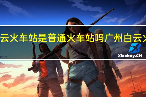 广州白云火车站是普通火车站吗 广州白云火车站在哪里