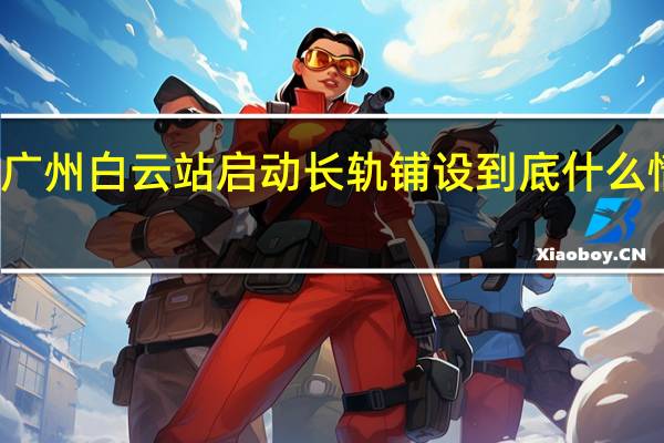 广州白云站启动长轨铺设 到底什么情况嘞