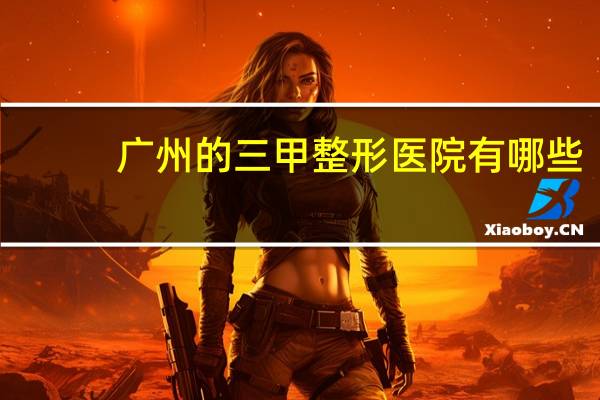 广州的三甲整形医院有哪些？广州有什么比较好的整形医院