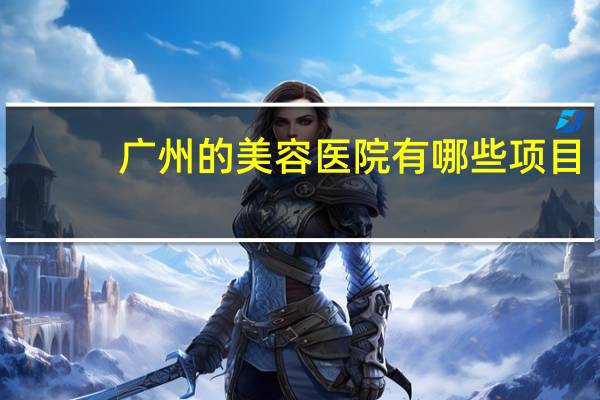 广州的美容医院有哪些项目?最大整形医院有哪些