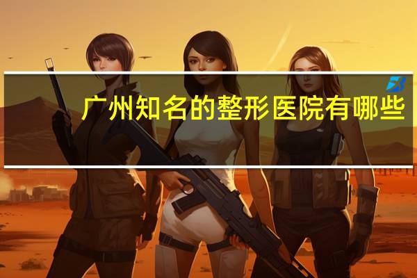 广州知名的整形医院有哪些？广州有什么比较好的整形医院