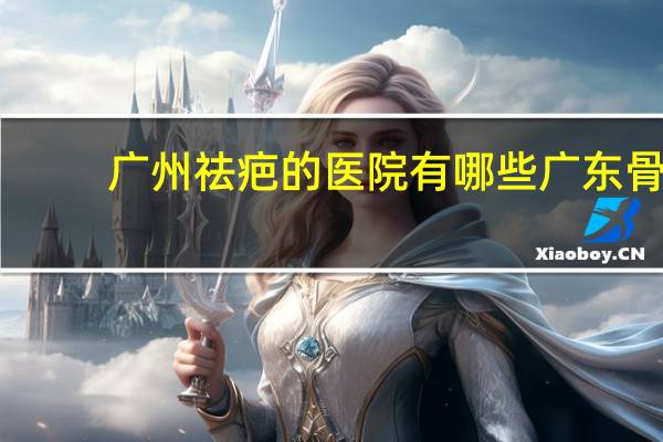 广州祛疤的医院有哪些 广东骨科医院排名，广州哪个骨科医院好