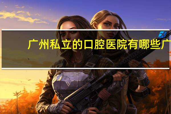 广州私立的口腔医院有哪些 广东民办口腔医学有哪些大学
