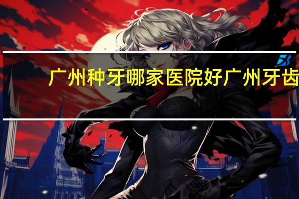 广州种牙哪家医院好 广州牙齿种植去哪个医院比较好