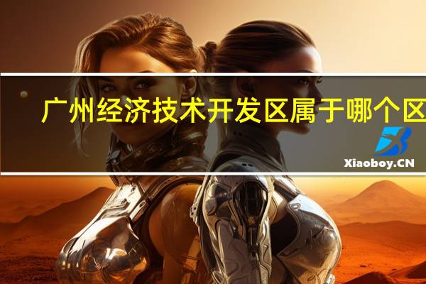 广州经济技术开发区属于哪个区域（广州经济技术开发区属于哪个区）