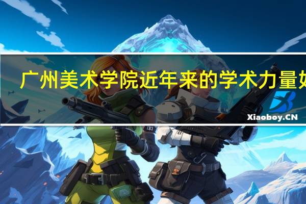 广州美术学院近年来的学术力量如何