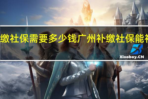 广州补缴社保需要多少钱广州补缴社保能补缴多长时间