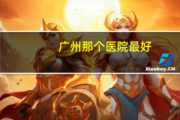 广州那个医院最好(广州哪个医院最有名)