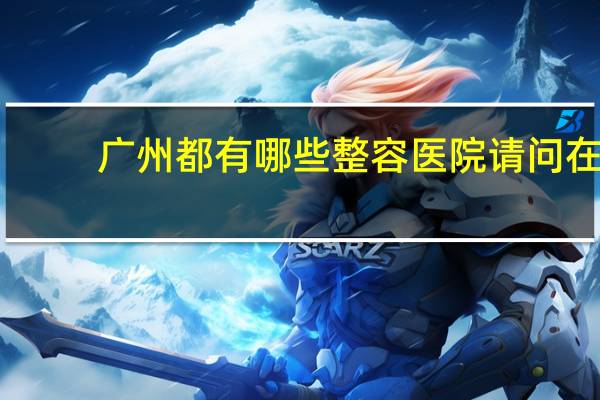 广州都有哪些整容医院 请问在广州哪个整容医院好比较专业的啊