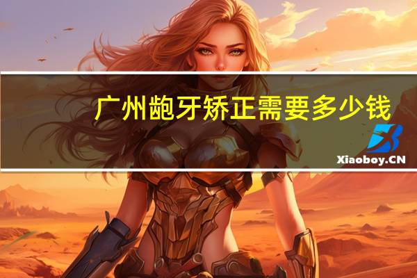 广州龅牙矫正需要多少钱,成年人整牙要多少钱才能有效果