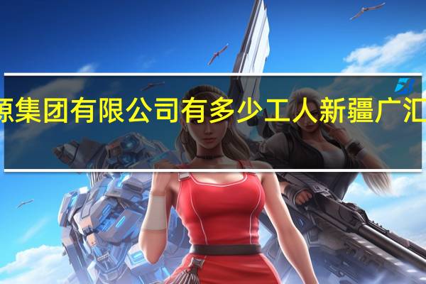 广汇能源集团有限公司有多少工人 新疆广汇集团有限公司