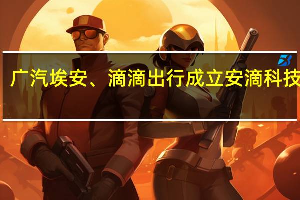广汽埃安、滴滴出行成立安滴科技公司