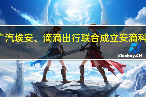 广汽埃安、滴滴出行联合成立安滴科技公司