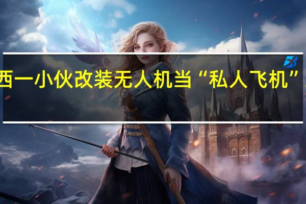广西一小伙改装无人机当“私人飞机”当地警方：已教育警告 到底什么情况呢