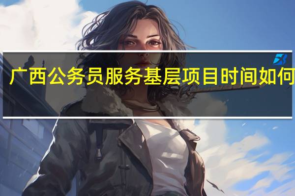 广西公务员服务基层项目时间如何界定