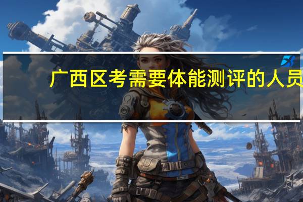 广西区考需要体能测评的人员