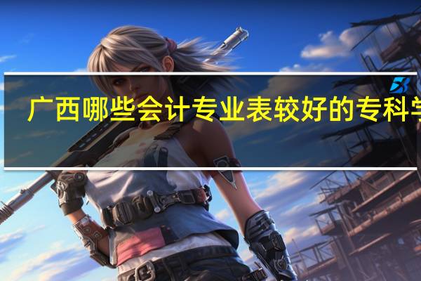 广西哪些会计专业表较好的专科学校