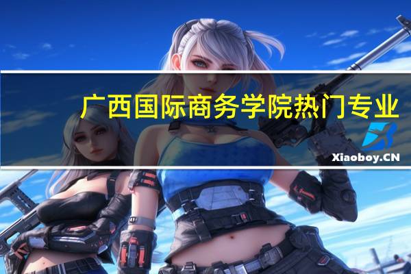 广西国际商务学院热门专业