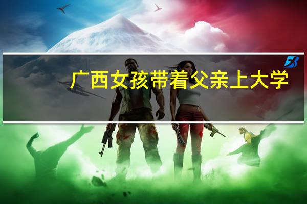 广西女孩带着父亲上大学，她说：人生实苦，但请你足够相信