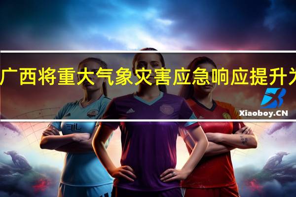 广西将重大气象灾害（暴雨）应急响应提升为Ⅱ级